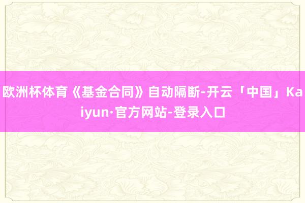 欧洲杯体育《基金合同》自动隔断-开云「中国」Kaiyun·官方网站-登录入口