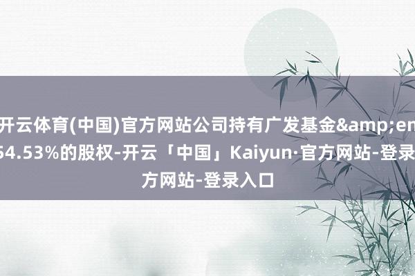 开云体育(中国)官方网站公司持有广发基金 54.53%的股权-开云「中国」Kaiyun·官方网站-登录入口