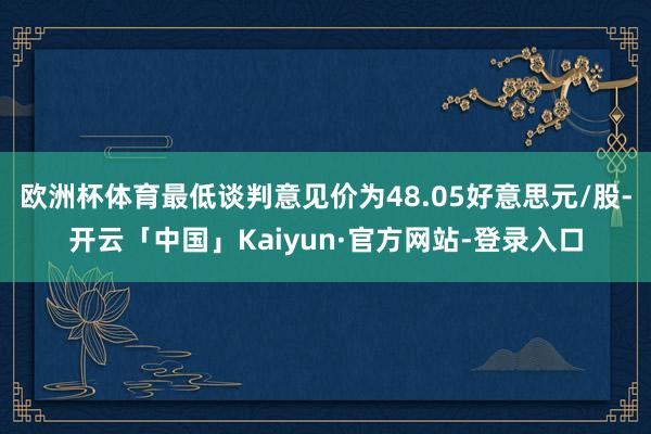 欧洲杯体育最低谈判意见价为48.05好意思元/股-开云「中国」Kaiyun·官方网站-登录入口