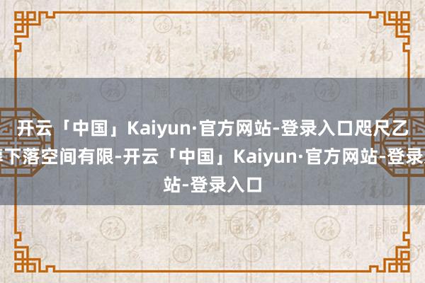 开云「中国」Kaiyun·官方网站-登录入口咫尺乙二醇下落空间有限-开云「中国」Kaiyun·官方网站-登录入口