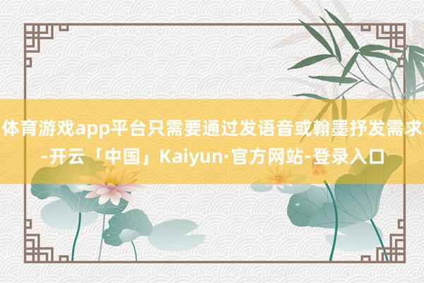 体育游戏app平台只需要通过发语音或翰墨抒发需求-开云「中国」Kaiyun·官方网站-登录入口