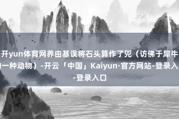 开yun体育网养由基误将石头算作了兕（访佛于犀牛的一种动物）-开云「中国」Kaiyun·官方网站-登录入口
