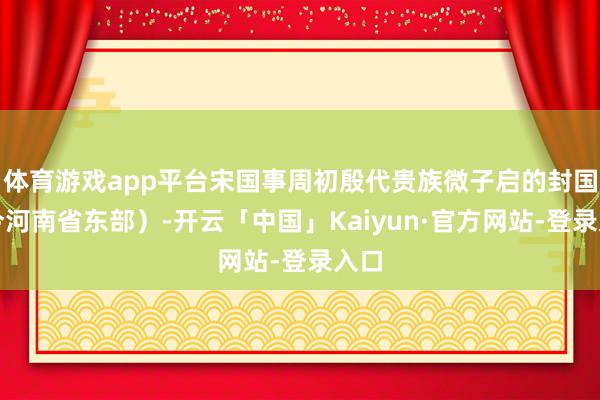 体育游戏app平台宋国事周初殷代贵族微子启的封国（今河南省东部）-开云「中国」Kaiyun·官方网站-登录入口