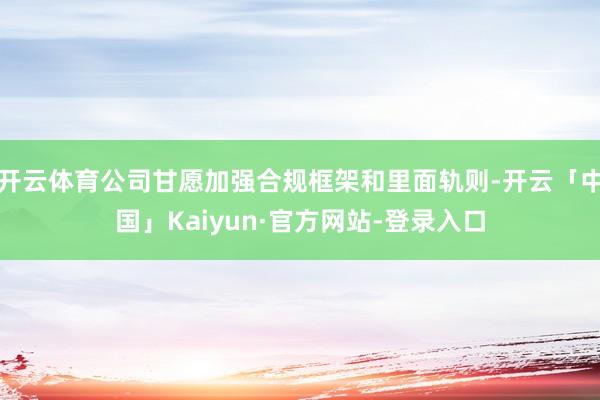 开云体育公司甘愿加强合规框架和里面轨则-开云「中国」Kaiyun·官方网站-登录入口