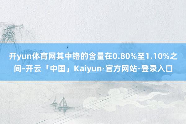 开yun体育网其中铬的含量在0.80%至1.10%之间-开云「中国」Kaiyun·官方网站-登录入口