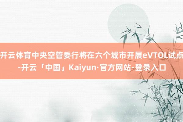 开云体育中央空管委行将在六个城市开展eVTOL试点-开云「中国」Kaiyun·官方网站-登录入口