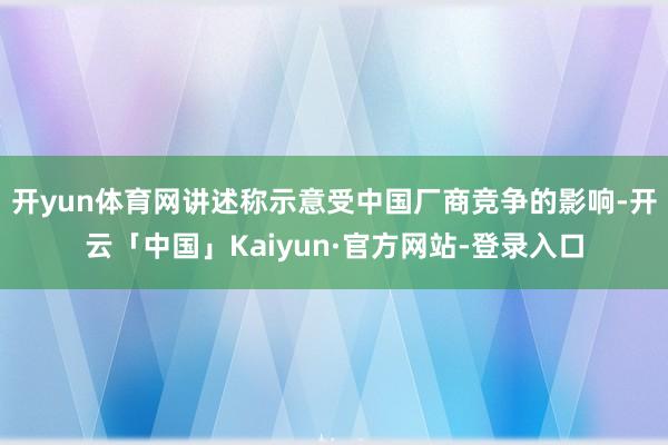 开yun体育网讲述称示意受中国厂商竞争的影响-开云「中国」Kaiyun·官方网站-登录入口