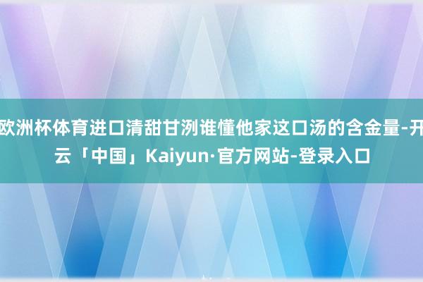 欧洲杯体育进口清甜甘洌谁懂他家这口汤的含金量-开云「中国」Kaiyun·官方网站-登录入口