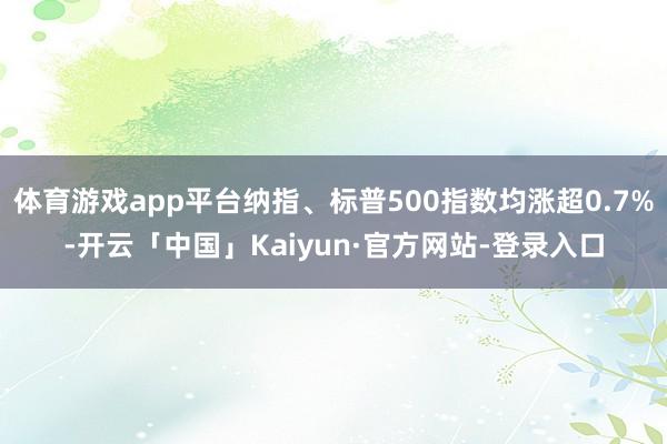 体育游戏app平台纳指、标普500指数均涨超0.7%-开云「中国」Kaiyun·官方网站-登录入口