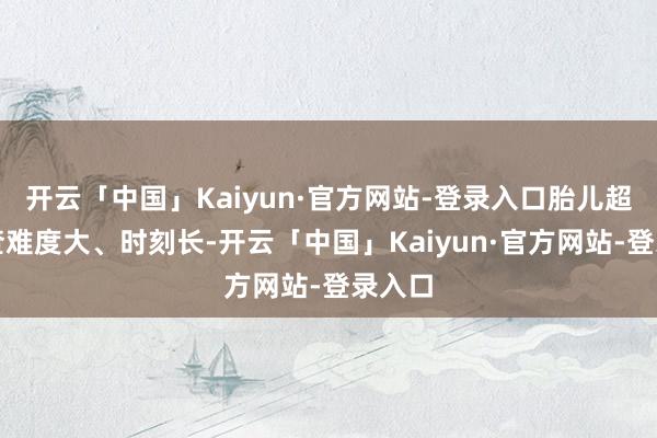 开云「中国」Kaiyun·官方网站-登录入口胎儿超声检查难度大、时刻长-开云「中国」Kaiyun·官方网站-登录入口