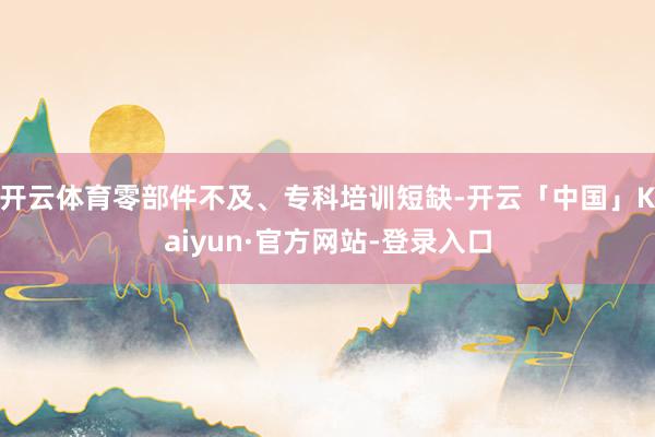 开云体育零部件不及、专科培训短缺-开云「中国」Kaiyun·官方网站-登录入口