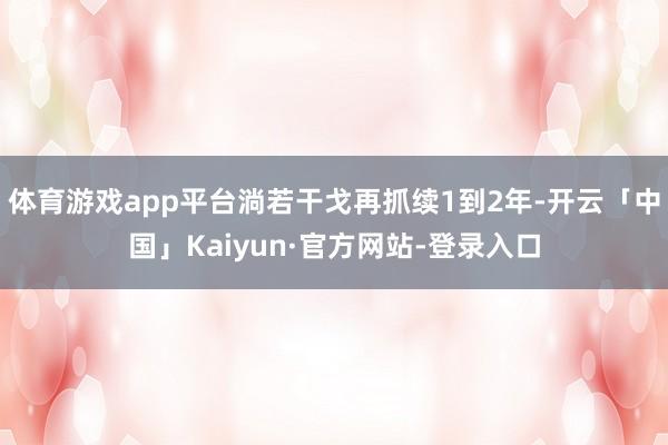 体育游戏app平台淌若干戈再抓续1到2年-开云「中国」Kaiyun·官方网站-登录入口