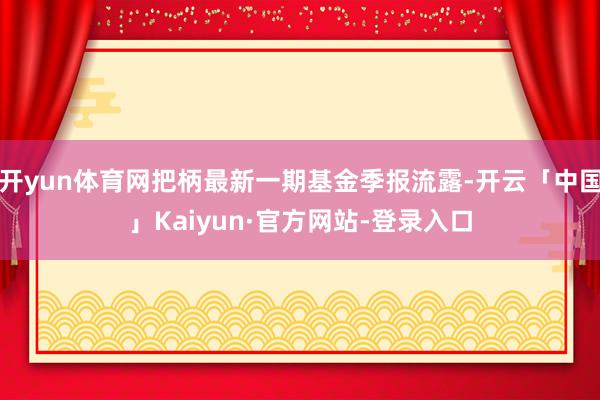 开yun体育网把柄最新一期基金季报流露-开云「中国」Kaiyun·官方网站-登录入口
