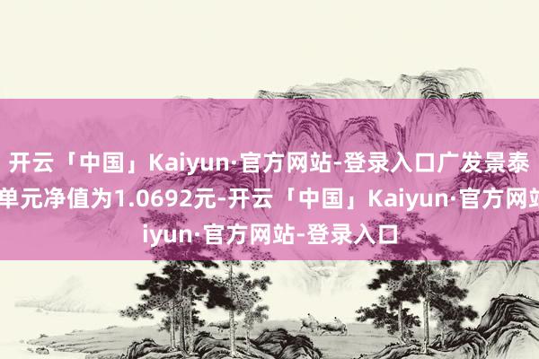 开云「中国」Kaiyun·官方网站-登录入口广发景泰债券A最新单元净值为1.0692元-开云「中国」Kaiyun·官方网站-登录入口