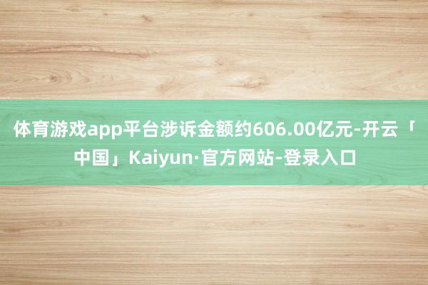 体育游戏app平台涉诉金额约606.00亿元-开云「中国」Kaiyun·官方网站-登录入口
