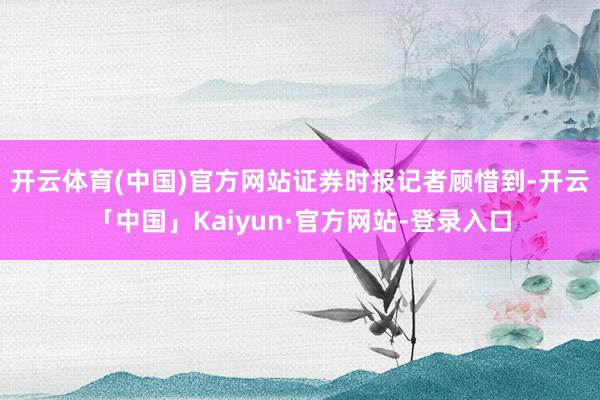 开云体育(中国)官方网站　　证券时报记者顾惜到-开云「中国」Kaiyun·官方网站-登录入口