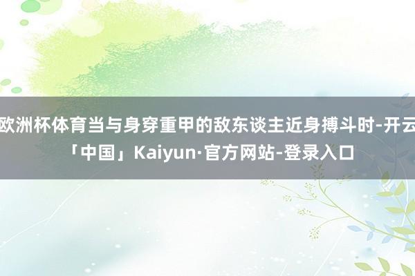 欧洲杯体育当与身穿重甲的敌东谈主近身搏斗时-开云「中国」Kaiyun·官方网站-登录入口