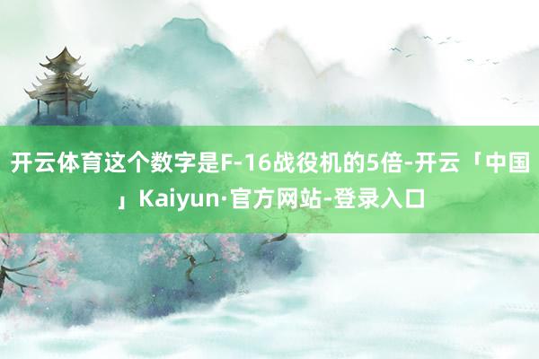 开云体育这个数字是F-16战役机的5倍-开云「中国」Kaiyun·官方网站-登录入口