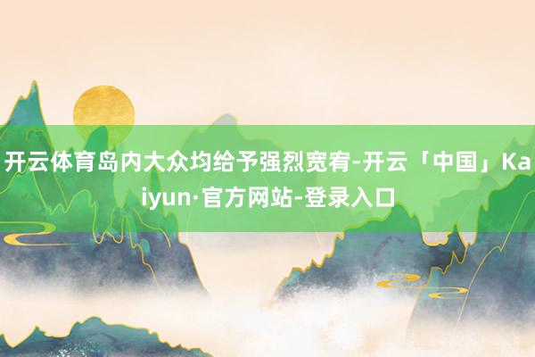 开云体育岛内大众均给予强烈宽宥-开云「中国」Kaiyun·官方网站-登录入口