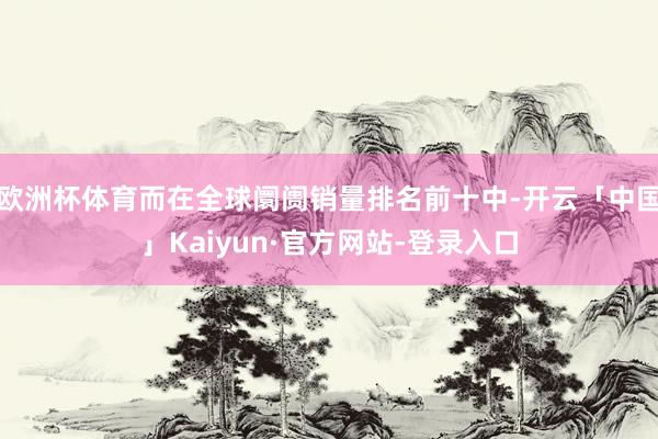 欧洲杯体育而在全球阛阓销量排名前十中-开云「中国」Kaiyun·官方网站-登录入口