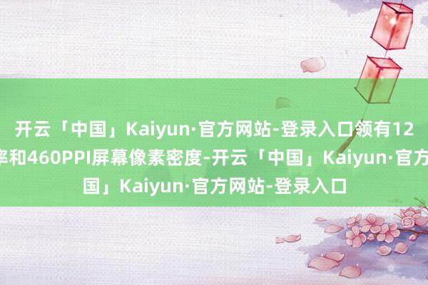 开云「中国」Kaiyun·官方网站-登录入口领有120Hz屏幕刷新率和460PPI屏幕像素密度-开云「中国」Kaiyun·官方网站-登录入口
