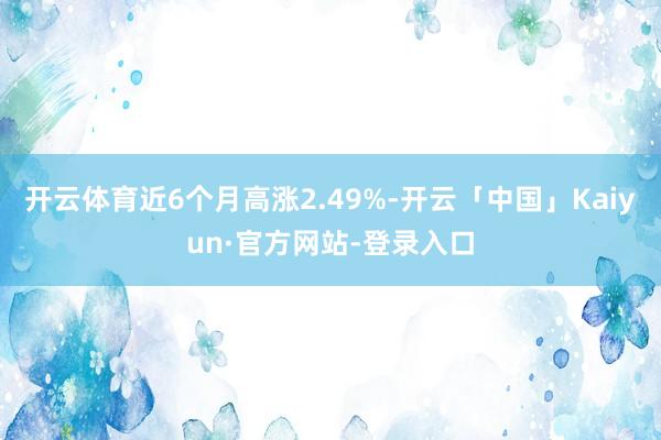 开云体育近6个月高涨2.49%-开云「中国」Kaiyun·官方网站-登录入口