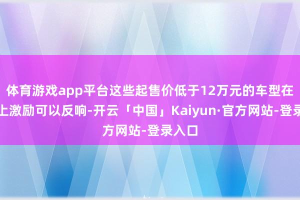 体育游戏app平台这些起售价低于12万元的车型在市集上激励可以反响-开云「中国」Kaiyun·官方网站-登录入口