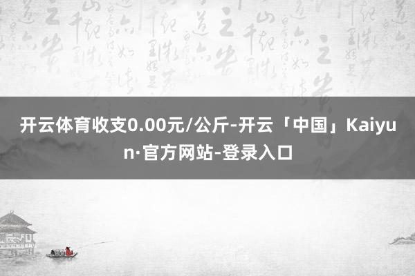 开云体育收支0.00元/公斤-开云「中国」Kaiyun·官方网站-登录入口
