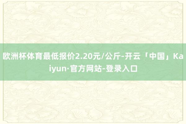 欧洲杯体育最低报价2.20元/公斤-开云「中国」Kaiyun·官方网站-登录入口