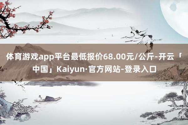 体育游戏app平台最低报价68.00元/公斤-开云「中国」Kaiyun·官方网站-登录入口