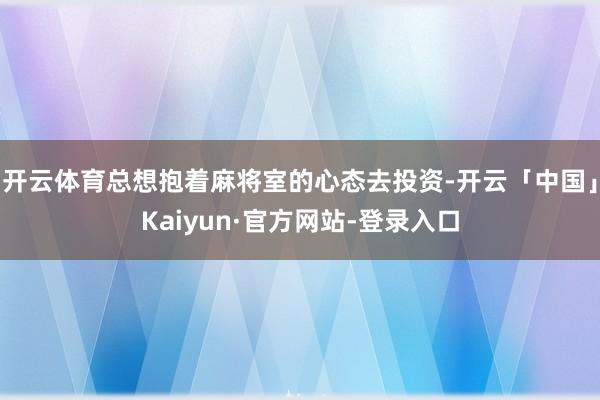 开云体育总想抱着麻将室的心态去投资-开云「中国」Kaiyun·官方网站-登录入口