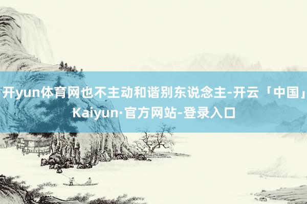 开yun体育网也不主动和谐别东说念主-开云「中国」Kaiyun·官方网站-登录入口