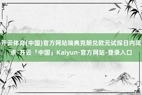 开云体育(中国)官方网站瑞典克朗兑欧元试探日内高点-开云「中国」Kaiyun·官方网站-登录入口