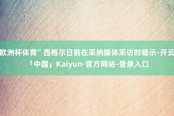 欧洲杯体育”西格尔日前在采纳媒体采访时暗示-开云「中国」Kaiyun·官方网站-登录入口