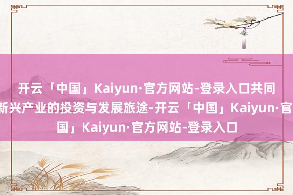 开云「中国」Kaiyun·官方网站-登录入口共同接洽江苏计谋性新兴产业的投资与发展旅途-开云「中国」Kaiyun·官方网站-登录入口
