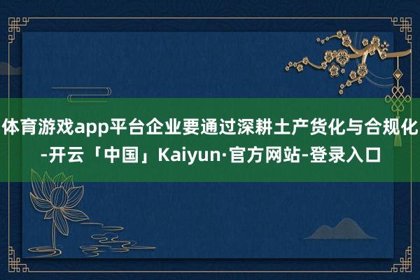 体育游戏app平台企业要通过深耕土产货化与合规化-开云「中国」Kaiyun·官方网站-登录入口