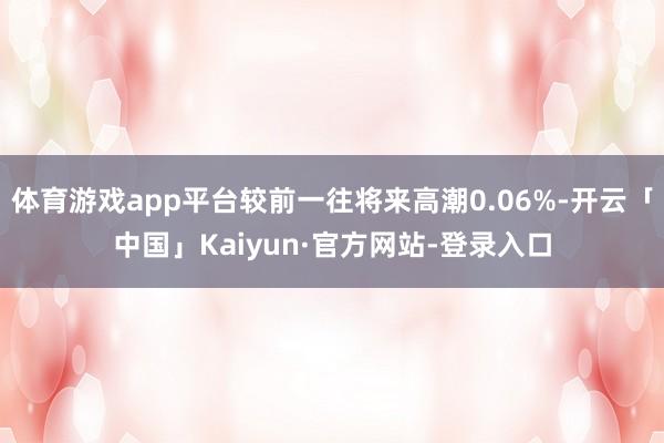 体育游戏app平台较前一往将来高潮0.06%-开云「中国」Kaiyun·官方网站-登录入口