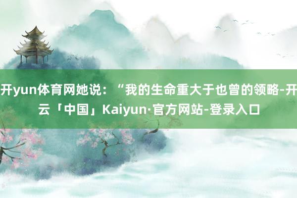开yun体育网她说：“我的生命重大于也曾的领略-开云「中国」Kaiyun·官方网站-登录入口