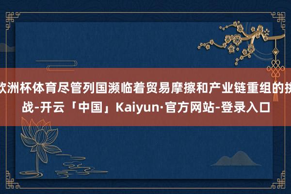 欧洲杯体育尽管列国濒临着贸易摩擦和产业链重组的挑战-开云「中国」Kaiyun·官方网站-登录入口