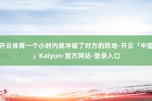 开云体育一个小时内就冲破了对方的防地-开云「中国」Kaiyun·官方网站-登录入口