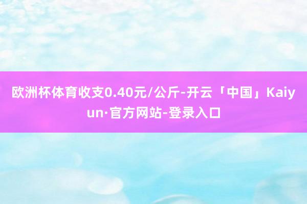 欧洲杯体育收支0.40元/公斤-开云「中国」Kaiyun·官方网站-登录入口