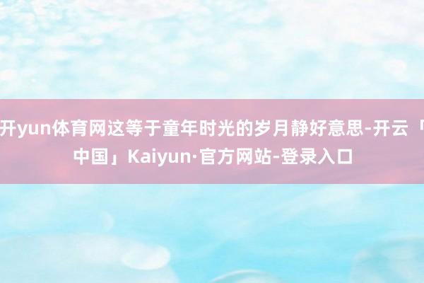 开yun体育网这等于童年时光的岁月静好意思-开云「中国」Kaiyun·官方网站-登录入口