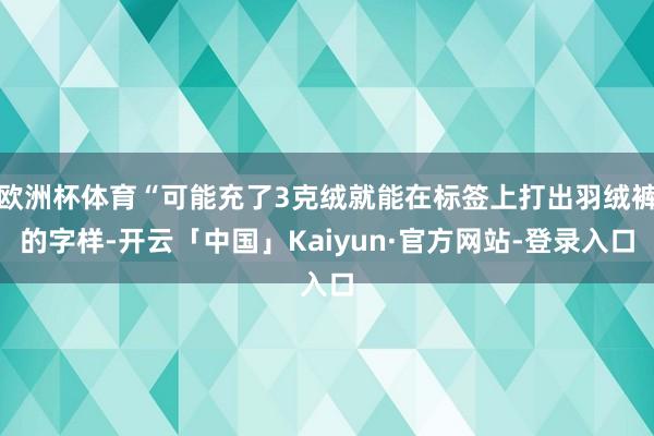 欧洲杯体育“可能充了3克绒就能在标签上打出羽绒裤的字样-开云「中国」Kaiyun·官方网站-登录入口