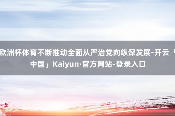 欧洲杯体育不断推动全面从严治党向纵深发展-开云「中国」Kaiyun·官方网站-登录入口