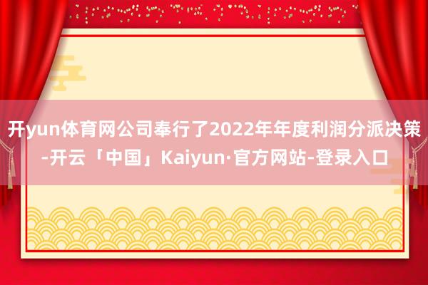开yun体育网公司奉行了2022年年度利润分派决策-开云「中国」Kaiyun·官方网站-登录入口