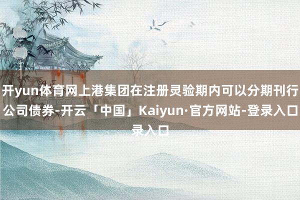 开yun体育网上港集团在注册灵验期内可以分期刊行公司债券-开云「中国」Kaiyun·官方网站-登录入口