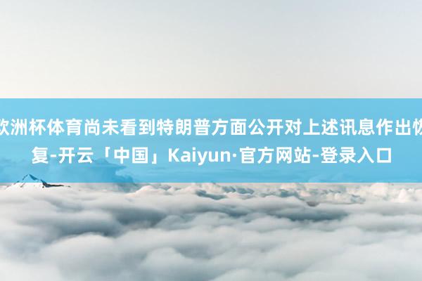 欧洲杯体育尚未看到特朗普方面公开对上述讯息作出恢复-开云「中国」Kaiyun·官方网站-登录入口