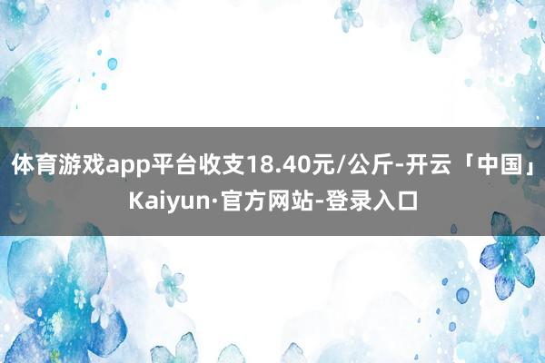 体育游戏app平台收支18.40元/公斤-开云「中国」Kaiyun·官方网站-登录入口