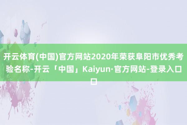 开云体育(中国)官方网站2020年荣获阜阳市优秀考验名称-开云「中国」Kaiyun·官方网站-登录入口