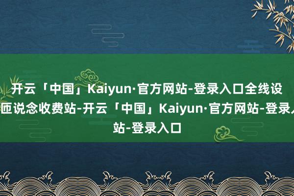 开云「中国」Kaiyun·官方网站-登录入口全线设1个匝说念收费站-开云「中国」Kaiyun·官方网站-登录入口